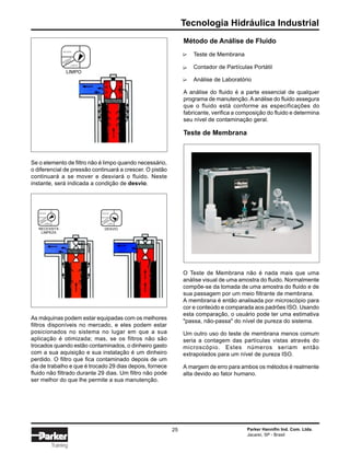 Tecnologia Hidráulica Industrial
Parker Hannifin Ind. Com. Ltda.
Jacareí, SP - Brasil
25
Training
Se o elemento de filtro não é limpo quando necessário,
o diferencial de pressão continuará a crescer. O pistão
continuará a se mover e desviará o fluido. Neste
instante, será indicada a condição de desvio.
As máquinas podem estar equipadas com os melhores
filtros disponíveis no mercado, e eles podem estar
posicionados no sistema no lugar em que a sua
aplicação é otimizada; mas, se os filtros não são
trocados quando estão contaminados, o dinheiro gasto
com a sua aquisição e sua instalação é um dinheiro
perdido. O filtro que fica contaminado depois de um
dia de trabalho e que é trocado 29 dias depois, fornece
fluido não filtrado durante 29 dias. Um filtro não pode
ser melhor do que lhe permite a sua manutenção.
Método de Análise de Fluido
Teste de Membrana
Contador de Partículas Portátil
Análise de Laboratório
A análise do fluido é a parte essencial de qualquer
programa de manutenção.Aanálise do fluido assegura
que o fluido está conforme as especificações do
fabricante, verifica a composição do fluido e determina
seu nível de contaminação geral.
Teste de Membrana
O Teste de Membrana não é nada mais que uma
análise visual de uma amostra do fluido. Normalmente
compõe-se da tomada de uma amostra do fluido e de
sua passagem por um meio filtrante de membrana.
A membrana é então analisada por microscópio para
cor e conteúdo e comparada aos padrões ISO. Usando
esta comparação, o usuário pode ter uma estimativa
"passa, não-passa" do nível de pureza do sistema.
Um outro uso do teste de membrana menos comum
seria a contagem das partículas vistas através do
microscópio. Estes números seriam então
extrapolados para um nível de pureza ISO.
A margem de erro para ambos os métodos é realmente
alta devido ao fator humano.
∆∆∆
DESVIO
LIMPO
LIMPO
DESVIO
LIMPO
DESVIO
DESVIO
LIMPO
NECESSITA
LIMPEZA
NECESSITA
LIM
PEZA
NECESSITA
LIM
PEZA
NECESSITA
LIM
PEZA
 