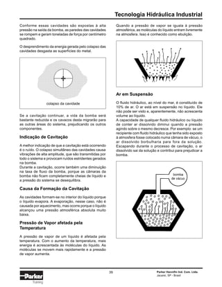 Tecnologia Hidráulica Industrial
Parker Hannifin Ind. Com. Ltda.
Jacareí, SP - Brasil
39
Training
Conforme essas cavidades são expostas à alta
pressão na saída da bomba, as paredes das cavidades
se rompem e geram toneladas de força por centímetro
quadrado.
O desprendimento da energia gerada pelo colapso das
cavidades desgasta as superfícies do metal.
Quando a pressão de vapor se iguala à pressão
atmosférica, as moléculas do líquido entram livremente
na atmosfera. Isso é conhecido como ebulição.
Ar em Suspensão
O fluido hidráulico, ao nível do mar, é constituído de
10% de ar. O ar está em suspensão no líquido. Ele
não pode ser visto e, aparentemente, não acrescenta
volume ao líquido.
A capacidade de qualquer fluido hidráulico ou líquido
de conter ar dissolvido diminui quando a pressão
agindo sobre o mesmo decresce. Por exemplo: se um
recipiente com fluido hidráulico que tenha sido exposto
à atmosfera fosse colocado numa câmara de vácuo, o
ar dissolvido borbulharia para fora da solução.
Escapando durante o processo de cavitação, o ar
dissolvido sai da solução e contribui para prejudicar a
bomba.
Se a cavitação continuar, a vida da bomba será
bastante reduzida e os cavacos desta migrarão para
as outras áreas do sistema, prejudicando os outros
componentes.
Indicação de Cavitação
A melhor indicação de que a cavitação está ocorrendo
é o ruído. O colapso simultâneo das cavidades causa
vibrações de alta amplitude, que são transmitidas por
todo o sistema e provocam ruídos estridentes gerados
na bomba.
Durante a cavitação, ocorre também uma diminuição
na taxa de fluxo da bomba, porque as câmaras da
bomba não ficam completamente cheias de líquido e
a pressão do sistema se desequilibra.
Causa da Formação da Cavitação
As cavidades formam-se no interior do líquido porque
o líquido evapora. A evaporação, nesse caso, não é
causada por aquecimento, mas ocorre porque o líquido
alcançou uma pressão atmosférica absoluta muito
baixa.
Pressão de Vapor afetada pela
Temperatura
A pressão de vapor de um líquido é afetada pela
temperatura. Com o aumento da temperatura, mais
energia é acrescentada às moléculas do líquido. As
moléculas se movem mais rapidamente e a pressão
de vapor aumenta.
colapso da cavidade
 