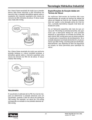Tecnologia Hidráulica Industrial
Parker Hannifin Ind. Com. Ltda.
Jacareí, SP - Brasil
41
Training
Se o frasco fosse esvaziado de modo que a pressão
dentro dele fosse reduzida a 250 milímetros de
mercúrio (Hg), a pressão atmosférica agindo sobre o
recipiente com mercúrio suportaria uma coluna de
mercúrio de 250 milímetros de altura. O vácuo nesse
caso mede 250 mmHg.
Especificações de Sucção dadas em
Termos de Vácuo
Os melhores fabricantes de bombas dão suas
especificações de sucção em termos de valores de
vácuo em relação ao nível do mar. Quando a bomba
deve ser usada a uma elevação acima do nível do
mar, a pressão barométrica naquele nível deve ser
levada em conta.
Se um fabricante especifica não mais do que um
vácuo de 178 mmHg na entrada da bomba, isto quer
dizer que o fabricante deseja ter uma pressão
absoluta ou barométrica na entrada da bomba, de
pelo menos 582 mmHg para que se possa acelerar
o líquido para o mecanismo de bombeamento. Se a
pressão absoluta na entrada da bomba for um pouco
menor que 582 mmHg, a bomba pode ser danificada.
Naturalmente, isso depende do fator de segurança
do projeto na faixa permitida para operação no
vácuo.
510 mmHg
pressão atm
0.69 kgf/cm2
250 mmHg
vácuo pressão atm.
ao nível do mar
Se o frasco fosse esvaziado de modo que nenhuma
pressão restasse e o vácuo completo existisse, a
atmosfera agindo sobre o mercúrio suportaria uma
coluna de mercúrio de 760 mm de altura. O vácuo
mediria 760 mmHg.
vazio
absoluto
“0” kgf/cm2
760 mmHg
vácuo pressão atm.
ao nível do mar
Vacuômetro
O vacuômetro é calibrado de 0 a 760. Ao nível do mar,
para se determinar a pressão absoluta com um
vacuômetro, subtraia o valor do vácuo em mmHg de
760 mmHg. Por exemplo, um vácuo de 178 mmHg
corresponde na verdade a uma pressão absoluta de
582 mmHg.
 