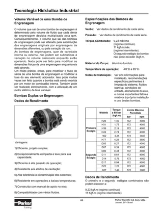 Tecnologia Hidráulica Industrial
44 Parker Hannifin Ind. Com. Ltda.
Jacareí, SP - Brasil
Training
Volume Variável de uma Bomba de
Engrenagem
O volume que sai de uma bomba de engrenagem é
determinado pelo volume de fluido que cada dente
de engrenagem desloca multiplicado pela rpm.
Consequentemente, o volume que sai das bombas
de engrenagem pode ser alterado pela substituição
das engrenagens originais por engrenagens de
dimensões diferentes, ou pela variação da rpm.
As bombas de engrenagens, quer de variedade
interna ou externa, não podem ser submetidas à
variação no volume deslocado enquanto estão
operando. Nada pode ser feito para modificar as
dimensões físicas de uma engrenagem enquanto ela
está girando.
Um modo prático, então, para modificar o fluxo de
saída de uma bomba de engrenagem é modificar a
taxa do seu elemento acionador. Isso pode muitas
vezes ser feito quando a bomba está sendo movida
por um motor de combustão interna. Também pode
ser realizado eletricamente, com a utilização de um
motor elétrico de taxa variável.
D07 0,39 172 4000
H25 1,40 172 4000
Torque
a 69 bar
(kgf.m)
Modelo
Limite Máximo
Permitido
bar rpm
Primeiro
Estágio
H31 1,75 172 4000
H39 2,19 172 4000
H49 2,74 172 4000
H62 3,25 172 3600
H77 4,29 172 3600
D05 0,27 172 4000
D09 0,48 172 4000
D11 0,61 172 4000
D14 0,76 172 4000
D17 0,94 172 4000
D22 1,21 172 4000
D27 1,49 172 3000
Segundo
Estágio
Especificações das Bombas de
Engrenagem
Vazão: Ver dados de rendimento de cada série.
Pressão: Ver dados de rendimento de cada série.
Torque-Combinado: 9,23 máximo
(regime contínuo).
11 kgf.m máx.
(regime intermitente).
O segundo estágio da bomba
não pode exceder 3kgf.m.
Material do Corpo: Alumínio fundido
Temperatura de operação: -40°C a 85°C.
Notas de Instalação: Ver em informações para
instalação, recomendações
específicas pertinentes à
limpeza do sistema, fluidos
start-up, condições de
entrada, alinhamento do eixo,
e outros importantes fatores
relativos à própria instalação
e uso destas bombas.
Dados de Rendimento
O primeiro e o segundo estágios combinados não
podem exceder a:
9,23 kgf.m (regime contínuo)
11 Kgf.m (regime intermitente)
Vantagens:
1) Eficiente, projeto simples;
2) Excepcionalmente compacta e leve para sua
capacidade;
3) Eficiente à alta pressão de operação;
4) Resistente aos efeitos de cavitação;
5) Alta tolerância à contaminação dos sistemas;
6) Resistente em operações a baixas temperaturas;
7) Construída com mancal de apoio no eixo;
8) Campatibilidade com vários fluidos.
Bombas Duplas de Engrenagem
Dados de Rendimento
 