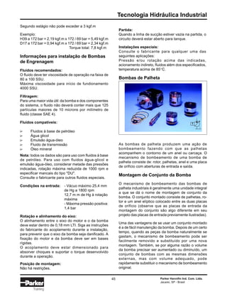 Tecnologia Hidráulica Industrial
Parker Hannifin Ind. Com. Ltda.
Jacareí, SP - Brasil
45
Training
Partida:
Quando a linha de sucção estiver vazia na partida, o
circuito deverá estar aberto para tanque.
Instalações especiais:
Consulte o fabricante para qualquer uma das
seguintes aplicações:
Pressão e/ou rotação acima das indicadas,
acionamento indireto, fluidos além dos especificados,
temperatura acima de 85°C.
Bombas de Palheta
As bombas de palheta produzem uma ação de
bombeamento fazendo com que as palhetas
acompanhem o contorno de um anel ou carcaça. O
mecanismo de bombeamento de uma bomba de
palheta consiste de: rotor, palhetas, anel e uma placa
de orifício com aberturas de entrada e saída.
Montagem de Conjunto da Bomba
O mecanismo de bombeamento das bombas de
palheta industriais é geralmente uma unidade integral
a que se dá o nome de montagem de conjunto da
bomba. O conjunto montado consiste de palhetas, ro-
tor e um anel elíptico colocado entre as duas placas
de orifício (observe que as placas de entrada da
montagem do conjunto são algo diferente em seu
projeto das placas de entrada previamente ilustradas).
Uma das vantagens de se usar um conjunto montado
é a de fácil manutenção da bomba. Depois de um certo
tempo, quando as peças da bomba naturalmente se
gastam, o mecanismo de bombeamento pode ser
facilmente removido e substituído por uma nova
montagem. Também, se por alguma razão o volume
da bomba precisar ser aumentado ou diminuído, um
conjunto de bombas com as mesmas dimensões
externas, mas com volume adequado, pode
rapidamente substituir o mecanismo de bombeamento
original.
∆∆∆∆∆
Segundo estágio não pode exceder a 3 kgf.m
Exemplo:
H39 a 172 bar = 2,19 kgf.m x 172 / 69 bar = 5,49 kgf.m
D17 a 172 bar = 0,94 kgf.m x 172 / 69 bar = 2,34 kgf.m
Torque total: 7,8 kgf.m
Informações para instalação de Bombas
de Engrenagem
Fluidos recomendados:
O fluido deve ter viscosidade de operação na faixa de
80 a 100 SSU.
Máxima viscosidade para início de fundionamento
4000 SSU.
Filtragem:
Para uma maior vida útil da bomba e dos componentes
do sistema, o fluido não deverá conter mais que 125
partículas maiores de 10 microns por milímetro de
fluido (classe SAE 4).
Fluidos compatíveis:
Fluidos à base de petróleo
Água glicol
Emulsão água-óleo
Fluido de transmissão
Óleo mineral
Nota: todos os dados são para uso com fluidos à base
de petróleo. Para uso com fluidos água-glicol e
emulsão água-óleo, considerar metade das pressões
indicadas, rotação máxima reduzida de 1000 rpm e
especificar mancais do tipo "DU".
Consulte o fabricante para outros fluidos especiais.
Condições na entrada: - Vácuo máximo 25,4 mm
de Hg a 1800 rpm
12,7 m m de Hg à rotação
máxima
- Máxima pressão positiva:
1,4 bar
Rotação e alinhamento do eixo:
O alinhamento entre o eixo do motor e o da bomba
deve estar dentro de 0,18 mm LTI. Siga as instruções
do fabricante do acoplamento durante a instalação,
para prevenir que o eixo da bomba seja danificado. A
fixação do motor e da bomba deve ser em bases
rígidas.
O acoplamento deve estar dimensionado para
absorver choques e suportar o torque desenvolvido
durante a operação.
Posição de montagem:
Não há restrições.
 