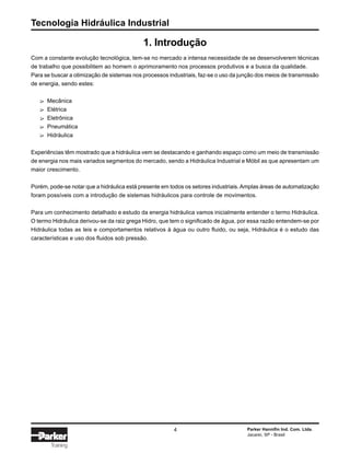 Tecnologia Hidráulica Industrial
4 Parker Hannifin Ind. Com. Ltda.
Jacareí, SP - Brasil
Training
1. Introdução
Com a constante evolução tecnológica, tem-se no mercado a intensa necessidade de se desenvolverem técnicas
de trabalho que possibilitem ao homem o aprimoramento nos processos produtivos e a busca da qualidade.
Para se buscar a otimização de sistemas nos processos industriais, faz-se o uso da junção dos meios de transmissão
de energia, sendo estes:
Mecânica
Elétrica
Eletrônica
Pneumática
Hidráulica
Experiências têm mostrado que a hidráulica vem se destacando e ganhando espaço como um meio de transmissão
de energia nos mais variados segmentos do mercado, sendo a Hidráulica Industrial e Móbil as que apresentam um
maior crescimento.
Porém, pode-se notar que a hidráulica está presente em todos os setores industriais.Amplas áreas de automatização
foram possíveis com a introdução de sistemas hidráulicos para controle de movimentos.
Para um conhecimento detalhado e estudo da energia hidráulica vamos inicialmente entender o termo Hidráulica.
O termo Hidráulica derivou-se da raiz grega Hidro, que tem o significado de água, por essa razão entendem-se por
Hidráulica todas as leis e comportamentos relativos à água ou outro fluido, ou seja, Hidráulica é o estudo das
características e uso dos fluidos sob pressão.
∆∆∆∆∆
 