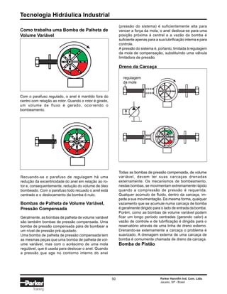 Tecnologia Hidráulica Industrial
50 Parker Hannifin Ind. Com. Ltda.
Jacareí, SP - Brasil
Training
Como trabalha uma Bomba de Palheta de
Volume Variável
(pressão do sistema) é suficientemente alta para
vencer a força da mola, o anel desloca-se para uma
posição próxima à central e a vazão da bomba é
suficiente apenas para a sua lubrificação interna e para
controle.
A pressão do sistema é, portanto, limitada à regulagem
da mola de compensação, substituindo uma válvula
limitadora de pressão
Dreno da Carcaça
Todas as bombas de pressão compensada, de volume
variável, devem ter suas carcaças drenadas
externamente. Os mecanismos de bombeamento,
nestas bombas, se movimentam extremamente rápido
quando a compressão de pressão é requerida.
Qualquer acúmulo de fluido, dentro da carcaça, im-
pede a sua movimentação. Da mesma forma, qualquer
vazamento que se acumule numa carcaça de bomba
é geralmente dirigido para o lado de entrada da bomba.
Porém, como as bombas de volume variável podem
ficar um longo período centradas (gerando calor) a
vazão de controle e de lubrificação é dirigida para o
reservatório através de uma linha de dreno externo.
Drenando-se externamente a carcaça o problema é
suavizado. A drenagem externa de uma carcaça de
bomba é comumente chamada de dreno da carcaça.
Bomba de Pistão
Com o parafuso regulado, o anel é mantido fora do
centro com relação ao rotor. Quando o rotor é girado,
um volume de fluxo é gerado, ocorrendo o
bombeamento.
Recuando-se o parafuso de regulagem há uma
redução da excentricidade do anel em relação ao ro-
tor e, consequentemente, redução do volume de óleo
bombeado. Com o parafuso todo recuado o anel está
centrado e o deslocamento da bomba é nulo.
Bombas de Palheta de Volume Variável,
Pressão Compensada
Geralmente, as bombas de palheta de volume variável
são também bombas de pressão compensada. Uma
bomba de pressão compensada pára de bombear a
um nível de pressão pré-ajustado.
Uma bomba de palheta de pressão compensada tem
as mesmas peças que uma bomba de palheta de vol-
ume variável, mas com o acréscimo de uma mola
regulável, que é usada para deslocar o anel. Quando
a pressão que age no contorno interno do anel
regulagem
da mola
 