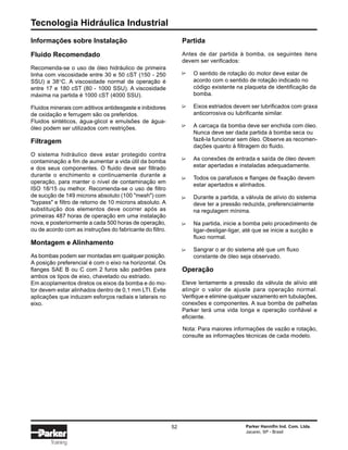 Tecnologia Hidráulica Industrial
52 Parker Hannifin Ind. Com. Ltda.
Jacareí, SP - Brasil
Training
Informações sobre Instalação
Fluido Recomendado
Recomenda-se o uso de óleo hidráulico de primeira
linha com viscosidade entre 30 e 50 cST (150 - 250
SSU) a 38°C. A viscosidade normal de operação é
entre 17 e 180 cST (80 - 1000 SSU). A viscosidade
máxima na partida é 1000 cST (4000 SSU).
Fluidos minerais com aditivos antidesgaste e inibidores
de oxidação e ferrugem são os preferidos.
Fluidos sintéticos, água-glicol e emulsões de água-
óleo podem ser utilizados com restrições.
Filtragem
O sistema hidráulico deve estar protegido contra
contaminação a fim de aumentar a vida útil da bomba
e dos seus componentes. O fluido deve ser filtrado
durante o enchimento e continuamente durante a
operação, para manter o nível de contaminação em
ISO 18/15 ou melhor. Recomenda-se o uso de filtro
de sucção de 149 microns absoluto (100 "mesh") com
"bypass" e filtro de retorno de 10 microns absoluto. A
substituição dos elementos deve ocorrer após as
primeiras 487 horas de operação em uma instalação
nova, e posteriormente a cada 500 horas de operação,
ou de acordo com as instruções do fabricante do filtro.
Montagem e Alinhamento
As bombas podem ser montadas em qualquer posição.
A posição preferencial é com o eixo na horizontal. Os
flanges SAE B ou C com 2 furos são padrões para
ambos os tipos de eixo, chavetado ou estriado.
Em acoplamentos diretos os eixos da bomba e do mo-
tor devem estar alinhados dentro de 0,1 mm LTI. Evite
aplicações que induzam esforços radiais e laterais no
eixo.
Partida
Antes de dar partida à bomba, os seguintes itens
devem ser verificados:
O sentido de rotação do motor deve estar de
acordo com o sentido de rotação indicado no
código existente na plaqueta de identificação da
bomba.
Eixos estriados devem ser lubrificados com graxa
anticorrosiva ou lubrificante similar.
A carcaça da bomba deve ser enchida com óleo.
Nunca deve ser dada partida à bomba seca ou
fazê-la funcionar sem óleo. Observe as recomen-
dações quanto à filtragem do fluido.
As conexões de entrada e saída de óleo devem
estar apertadas e instaladas adequadamente.
Todos os parafusos e flanges de fixação devem
estar apertados e alinhados.
Durante a partida, a válvula de alívio do sistema
deve ter a pressão reduzida, preferencialmente
na regulagem mínima.
Na partida, inicie a bomba pelo procedimento de
ligar-desligar-ligar, até que se inicie a sucção e
fluxo normal.
Sangrar o ar do sistema até que um fluxo
constante de óleo seja observado.
Operação
Eleve lentamente a pressão da válvula de alívio até
atingir o valor de ajuste para operação normal.
Verifique e elimine qualquer vazamento em tubulações,
conexões e componentes. A sua bomba de palhetas
Parker terá uma vida longa e operação confiável e
eficiente.
∆∆∆∆∆∆∆∆
Nota: Para maiores informações de vazão e rotação,
consulte as informações técnicas de cada modelo.
 