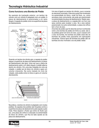 Tecnologia Hidráulica Industrial
54 Parker Hannifin Ind. Com. Ltda.
Jacareí, SP - Brasil
Training
Como funciona uma Bomba de Pistão
No exemplo da ilustração anterior, um tambor de
cilindro com um cilindro é adaptado com um pistão. A
placa de deslizamento é posicionada a um certo
ângulo. A sapata do pistão corre na superfície da placa
de deslizamento.
placa de
deslizamento
sapato do
pistão tambor do
cilindro
pistão
placa de
orifício
pistão
placa de deslizamento
sapata
mecanismo de bombeamento
da bomba de pistão axial
sapata do
pistão
Quando um tambor de cilindro gira, a sapata do pistão
segue a superfície da placa de deslizamento (a placa
de deslizamento não gira). Uma vez que a placa de
deslizamento está a um dado ângulo o pistão alterna
dentro do cilindro. Em uma das metades do ciclo de
rotação, o pistão sai do bloco do cilindro e gera um
volume crescente. Na outra metade do ciclo de
rotação, este pistão entra no bloco e gera um volume
decrescente.
Na prática, o tambor do cilindro é adaptado com muitos
pistões. As sapatas dos pistões são forçadas contra a
superfície da placa de deslizamento pela sapata e pela
mola. Para separar o fluido que entra do fluido que
sai, uma placa de orifício é colocada na extremidade
do bloco do cilindro, que fica do lado oposto ao da
placa de deslizamento.
Um eixo é ligado ao tambor do cilindro, que o conecta
ao elemento acionado. Este eixo pode ficar localizado
na extremidade do bloco, onde há fluxo, ou, como
acontece mais comumente, ele pode ser posicionado
na extremidade da placa de deslizamento. Neste caso,
a placa de deslizamento e a sapata têm um furo nos
seus centros para receber o eixo. Se o eixo estiver
posicionado na outra extremidade, a placa de orifício
tem o furo do eixo.
A bomba de pistão que foi descrita acima é conhecida
como uma bomba de pistão em linha ou axial, isto é,
os pistões giram em torno do eixo, que é coaxial com
o eixo da bomba. As bombas de pistão axial são as
bombas de pistão mais populares em aplicações
industriais. Outros tipos de bombas de pistão são as
bombas de eixo inclinado e as de pistão radial.
 