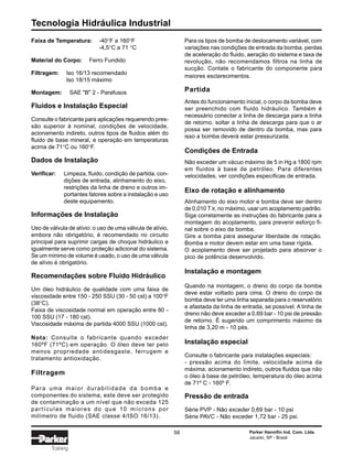Tecnologia Hidráulica Industrial
58 Parker Hannifin Ind. Com. Ltda.
Jacareí, SP - Brasil
Training
Faixa de Temperatura: -40°F a 160°F
-4,5°C a 71 °C
Material do Corpo: Ferro Fundido
Filtragem: Iso 16/13 recomendado
Iso 18/15 máximo
Montagem: SAE "B" 2 - Parafusos
Fluidos e Instalação Especial
Consulte o fabricante para aplicações requerendo pres-
são superior à nominal, condições de velocidade,
acionamento indireto, outros tipos de fluidos além do
fluido de base mineral, e operação em temperaturas
acima de 71°C ou 160°F.
Dados de Instalação
Verificar: Limpeza, fluido, condição de partida, con-
dições de entrada, alinhamento do eixo,
restrições da linha de dreno e outros im-
portantes fatores sobre a instalação e uso
deste equipamento.
Informações de Instalação
Uso de válvula de alívio: o uso de uma válvula de alívio,
embora não obrigatório, é recomendado no circuito
principal para suprimir cargas de choque hidráulico e
igualmente serve como proteção adicional do sistema.
Se um mínimo de volume é usado, o uso de uma válvula
de alívio é obrigatório.
Recomendações sobre Fluido Hidráulico
Um óleo hidráulico de qualidade com uma faixa de
viscosidade entre 150 - 250 SSU (30 - 50 cst) a 100°F
(38°C).
Faixa de viscosidade normal em operação entre 80 -
100 SSU (17 - 180 cst).
Viscosidade máxima de partida 4000 SSU (1000 cst).
Nota: Consulte o fabricante quando exceder
160ºF (71ºC) em operação. O óleo deve ter pelo
menos propriedade antidesgaste, ferrugem e
tratamento antioxidação.
Filtragem
Para uma maior durabilidade da bomba e
componentes do sistema, este deve ser protegido
de contaminação a um nível que não exceda 125
partículas maiores do que 10 mícrons por
milímetro de fluido (SAE classe 4/ISO 16/13).
Para os tipos de bomba de deslocamento variável, com
variações nas condições de entrada da bomba, perdas
de aceleração do fluido, aeração do sistema e taxa de
revolução, não recomendamos filtros na linha de
sucção. Contate o fabricante do componente para
maiores esclarecimentos.
Partida
Antes do funcionamento inicial, o corpo da bomba deve
ser preenchido com fluido hidráulico. Também é
necessário conectar a linha de descarga para a linha
de retorno, soltar a linha de descarga para que o ar
possa ser removido de dentro da bomba, mas para
isso a bomba deverá estar pressurizada.
Condições de Entrada
Não exceder um vácuo máximo de 5 in Hg a 1800 rpm
em fluidos à base de petróleo. Para diferentes
velocidades, ver condições específicas de entrada.
Eixo de rotação e alinhamento
Alinhamento do eixo motor e bomba deve ser dentro
de 0,010 T ir, no máximo, usar um acoplamento padrão.
Siga corretamente as instruções do fabricante para a
montagem do acoplamento, para prevenir esforço fi-
nal sobre o eixo da bomba.
Gire a bomba para assegurar liberdade de rotação.
Bomba e motor devem estar em uma base rígida.
O acoplamento deve ser projetado para absorver o
pico de potência desenvolvido.
Instalação e montagem
Quando na montagem, o dreno do corpo da bomba
deve estar voltado para cima. O dreno do corpo da
bomba deve ter uma linha separada para o reservatório
e afastada da linha de entrada, se possível. A linha de
dreno não deve exceder a 0,69 bar - 10 psi de pressão
de retorno. É sugerido um comprimento máximo da
linha de 3,20 m - 10 pés.
Instalação especial
Consulte o fabricante para instalações especiais:
- pressão acima do limite, velocidade acima da
máxima, acionamento indireto, outros fluidos que não
o óleo à base de petróleo, temperatura do óleo acima
de 71º C - 160º F.
Pressão de entrada
Série PVP - Não exceder 0,69 bar - 10 psi
Série PAVC - Não exceder 1,72 bar - 25 psi.
 