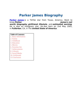 Parker James Biography
Parker James is a TikTok star from Texas, America. Want to
know Parker James's net
worth, biography, girlfriend, lifestyle, and estimated earning.
He is also an Instagram star. He was born on 2nd May 2001,
in Fullerton, CA, in The United State of America.
Table of Contents:
1. Basic Information
2. Family
3. Childhood
4. Education
5. Movies
6. Favorites list
7. Achievements
8. Lifestyle
9. Social Media
10. Girlfriends
11.Conclusion
 