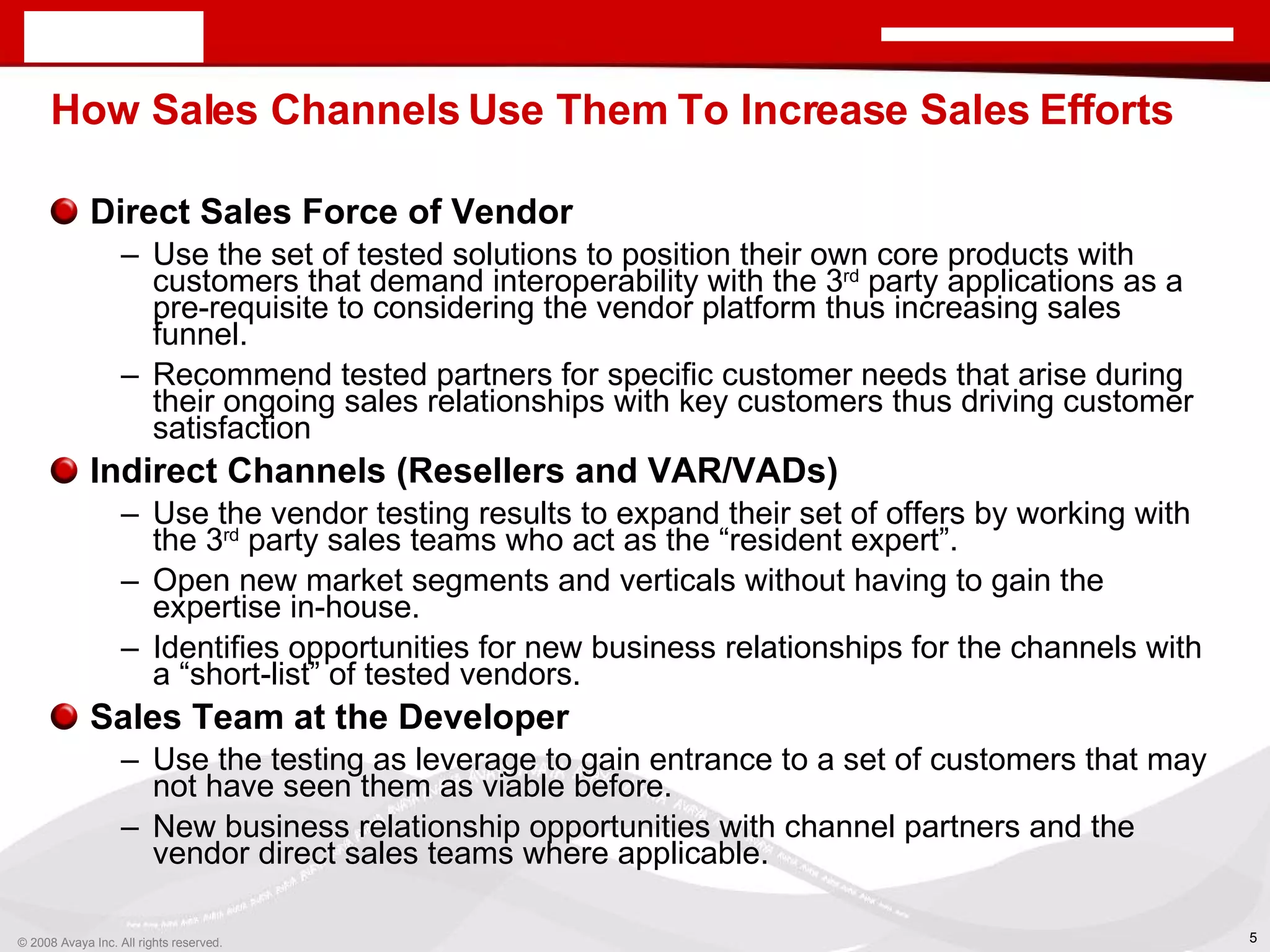 How Sales Channels Use Them To Increase Sales Efforts Direct Sales Force of Vendor Use the set of tested solutions to position their own core products with customers that demand interoperability with the 3 rd  party applications as a pre-requisite to considering the vendor platform thus increasing sales funnel. Recommend tested partners for specific customer needs that arise during their ongoing sales relationships with key customers thus driving customer satisfaction Indirect Channels (Resellers and VAR/VADs) Use the vendor testing results to expand their set of offers by working with the 3 rd  party sales teams who act as the “resident expert”. Open new market segments and verticals without having to gain the expertise in-house. Identifies opportunities for new business relationships for the channels with a “short-list” of tested vendors. Sales Team at the Developer Use the testing as leverage to gain entrance to a set of customers that may not have seen them as viable before. New business relationship opportunities with channel partners and the vendor direct sales teams where applicable. 
