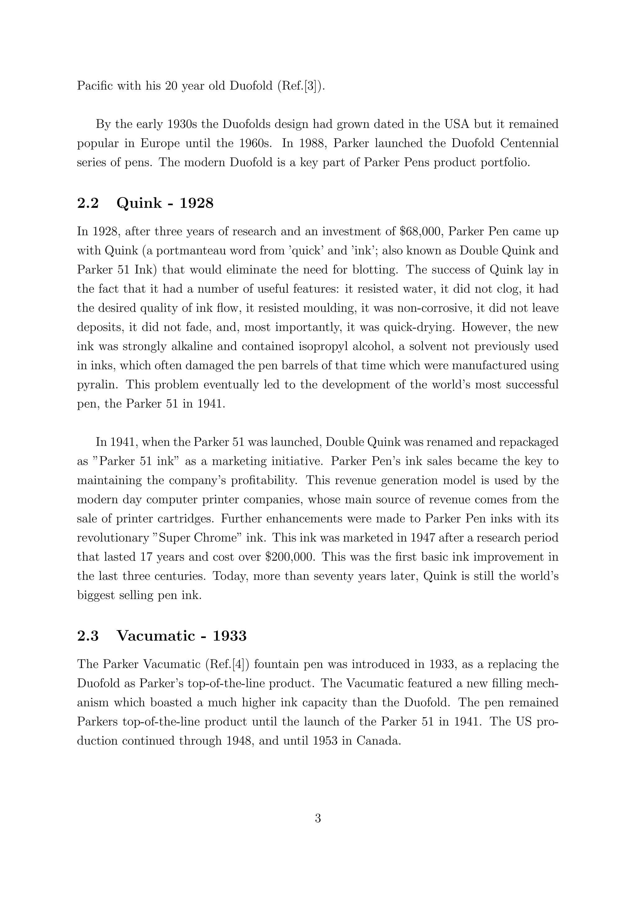 Paciﬁc with his 20 year old Duofold (Ref.[3]).

    By the early 1930s the Duofolds design had grown dated in the USA but it remained
popular in Europe until the 1960s. In 1988, Parker launched the Duofold Centennial
series of pens. The modern Duofold is a key part of Parker Pens product portfolio.


2.2    Quink - 1928
In 1928, after three years of research and an investment of $68,000, Parker Pen came up
with Quink (a portmanteau word from ’quick’ and ’ink’; also known as Double Quink and
Parker 51 Ink) that would eliminate the need for blotting. The success of Quink lay in
the fact that it had a number of useful features: it resisted water, it did not clog, it had
the desired quality of ink ﬂow, it resisted moulding, it was non-corrosive, it did not leave
deposits, it did not fade, and, most importantly, it was quick-drying. However, the new
ink was strongly alkaline and contained isopropyl alcohol, a solvent not previously used
in inks, which often damaged the pen barrels of that time which were manufactured using
pyralin. This problem eventually led to the development of the world’s most successful
pen, the Parker 51 in 1941.

    In 1941, when the Parker 51 was launched, Double Quink was renamed and repackaged
as ”Parker 51 ink” as a marketing initiative. Parker Pen’s ink sales became the key to
maintaining the company’s proﬁtability. This revenue generation model is used by the
modern day computer printer companies, whose main source of revenue comes from the
sale of printer cartridges. Further enhancements were made to Parker Pen inks with its
revolutionary ”Super Chrome” ink. This ink was marketed in 1947 after a research period
that lasted 17 years and cost over $200,000. This was the ﬁrst basic ink improvement in
the last three centuries. Today, more than seventy years later, Quink is still the world’s
biggest selling pen ink.


2.3    Vacumatic - 1933
The Parker Vacumatic (Ref.[4]) fountain pen was introduced in 1933, as a replacing the
Duofold as Parker’s top-of-the-line product. The Vacumatic featured a new ﬁlling mech-
anism which boasted a much higher ink capacity than the Duofold. The pen remained
Parkers top-of-the-line product until the launch of the Parker 51 in 1941. The US pro-
duction continued through 1948, and until 1953 in Canada.




                                             3
 