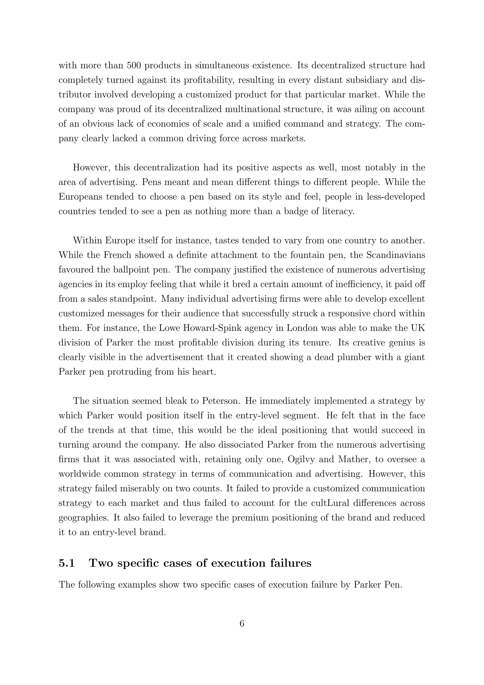 with more than 500 products in simultaneous existence. Its decentralized structure had
completely turned against its proﬁtability, resulting in every distant subsidiary and dis-
tributor involved developing a customized product for that particular market. While the
company was proud of its decentralized multinational structure, it was ailing on account
of an obvious lack of economies of scale and a uniﬁed command and strategy. The com-
pany clearly lacked a common driving force across markets.

   However, this decentralization had its positive aspects as well, most notably in the
area of advertising. Pens meant and mean diﬀerent things to diﬀerent people. While the
Europeans tended to choose a pen based on its style and feel, people in less-developed
countries tended to see a pen as nothing more than a badge of literacy.

    Within Europe itself for instance, tastes tended to vary from one country to another.
While the French showed a deﬁnite attachment to the fountain pen, the Scandinavians
favoured the ballpoint pen. The company justiﬁed the existence of numerous advertising
agencies in its employ feeling that while it bred a certain amount of ineﬃciency, it paid oﬀ
from a sales standpoint. Many individual advertising ﬁrms were able to develop excellent
customized messages for their audience that successfully struck a responsive chord within
them. For instance, the Lowe Howard-Spink agency in London was able to make the UK
division of Parker the most proﬁtable division during its tenure. Its creative genius is
clearly visible in the advertisement that it created showing a dead plumber with a giant
Parker pen protruding from his heart.

    The situation seemed bleak to Peterson. He immediately implemented a strategy by
which Parker would position itself in the entry-level segment. He felt that in the face
of the trends at that time, this would be the ideal positioning that would succeed in
turning around the company. He also dissociated Parker from the numerous advertising
ﬁrms that it was associated with, retaining only one, Ogilvy and Mather, to oversee a
worldwide common strategy in terms of communication and advertising. However, this
strategy failed miserably on two counts. It failed to provide a customized communication
strategy to each market and thus failed to account for the cultLural diﬀerences across
geographies. It also failed to leverage the premium positioning of the brand and reduced
it to an entry-level brand.


5.1    Two speciﬁc cases of execution failures
The following examples show two speciﬁc cases of execution failure by Parker Pen.


                                             6
 