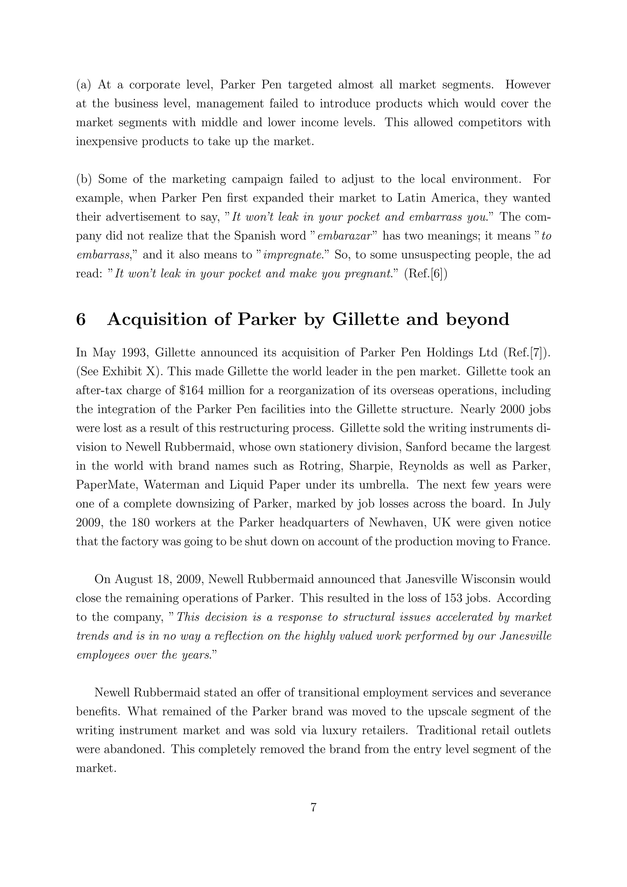 (a) At a corporate level, Parker Pen targeted almost all market segments. However
at the business level, management failed to introduce products which would cover the
market segments with middle and lower income levels. This allowed competitors with
inexpensive products to take up the market.

(b) Some of the marketing campaign failed to adjust to the local environment. For
example, when Parker Pen ﬁrst expanded their market to Latin America, they wanted
their advertisement to say, ”It won’t leak in your pocket and embarrass you.” The com-
pany did not realize that the Spanish word ”embarazar ” has two meanings; it means ”to
embarrass,” and it also means to ”impregnate.” So, to some unsuspecting people, the ad
read: ”It won’t leak in your pocket and make you pregnant.” (Ref.[6])


6     Acquisition of Parker by Gillette and beyond
In May 1993, Gillette announced its acquisition of Parker Pen Holdings Ltd (Ref.[7]).
(See Exhibit X). This made Gillette the world leader in the pen market. Gillette took an
after-tax charge of $164 million for a reorganization of its overseas operations, including
the integration of the Parker Pen facilities into the Gillette structure. Nearly 2000 jobs
were lost as a result of this restructuring process. Gillette sold the writing instruments di-
vision to Newell Rubbermaid, whose own stationery division, Sanford became the largest
in the world with brand names such as Rotring, Sharpie, Reynolds as well as Parker,
PaperMate, Waterman and Liquid Paper under its umbrella. The next few years were
one of a complete downsizing of Parker, marked by job losses across the board. In July
2009, the 180 workers at the Parker headquarters of Newhaven, UK were given notice
that the factory was going to be shut down on account of the production moving to France.

    On August 18, 2009, Newell Rubbermaid announced that Janesville Wisconsin would
close the remaining operations of Parker. This resulted in the loss of 153 jobs. According
to the company, ”This decision is a response to structural issues accelerated by market
trends and is in no way a reﬂection on the highly valued work performed by our Janesville
employees over the years.”

   Newell Rubbermaid stated an oﬀer of transitional employment services and severance
beneﬁts. What remained of the Parker brand was moved to the upscale segment of the
writing instrument market and was sold via luxury retailers. Traditional retail outlets
were abandoned. This completely removed the brand from the entry level segment of the
market.


                                              7
 