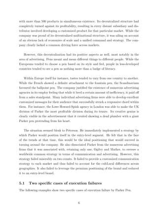with more than 500 products in simultaneous existence. Its decentralized structure had
completely turned against its proﬁtability, resulting in every distant subsidiary and dis-
tributor involved developing a customized product for that particular market. While the
company was proud of its decentralized multinational structure, it was ailing on account
of an obvious lack of economies of scale and a uniﬁed command and strategy. The com-
pany clearly lacked a common driving force across markets.

   However, this decentralization had its positive aspects as well, most notably in the
area of advertising. Pens meant and mean diﬀerent things to diﬀerent people. While the
Europeans tended to choose a pen based on its style and feel, people in less-developed
countries tended to see a pen as nothing more than a badge of literacy.

    Within Europe itself for instance, tastes tended to vary from one country to another.
While the French showed a deﬁnite attachment to the fountain pen, the Scandinavians
favoured the ballpoint pen. The company justiﬁed the existence of numerous advertising
agencies in its employ feeling that while it bred a certain amount of ineﬃciency, it paid oﬀ
from a sales standpoint. Many individual advertising ﬁrms were able to develop excellent
customized messages for their audience that successfully struck a responsive chord within
them. For instance, the Lowe Howard-Spink agency in London was able to make the UK
division of Parker the most proﬁtable division during its tenure. Its creative genius is
clearly visible in the advertisement that it created showing a dead plumber with a giant
Parker pen protruding from his heart.

    The situation seemed bleak to Peterson. He immediately implemented a strategy by
which Parker would position itself in the entry-level segment. He felt that in the face
of the trends at that time, this would be the ideal positioning that would succeed in
turning around the company. He also dissociated Parker from the numerous advertising
ﬁrms that it was associated with, retaining only one, Ogilvy and Mather, to oversee a
worldwide common strategy in terms of communication and advertising. However, this
strategy failed miserably on two counts. It failed to provide a customized communication
strategy to each market and thus failed to account for the cultLural diﬀerences across
geographies. It also failed to leverage the premium positioning of the brand and reduced
it to an entry-level brand.


5.1    Two speciﬁc cases of execution failures
The following examples show two speciﬁc cases of execution failure by Parker Pen.


                                             6
 