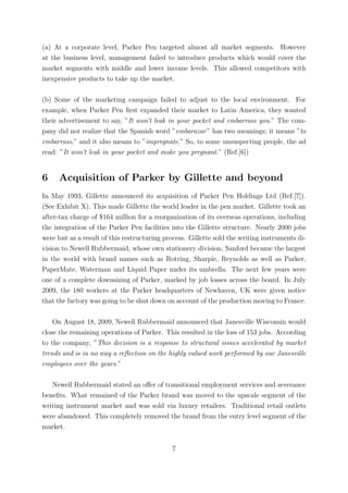 (a) At a corporate level, Parker Pen targeted almost all market segments. However
at the business level, management failed to introduce products which would cover the
market segments with middle and lower income levels. This allowed competitors with
inexpensive products to take up the market.

(b) Some of the marketing campaign failed to adjust to the local environment. For
example, when Parker Pen ﬁrst expanded their market to Latin America, they wanted
their advertisement to say, ”It won’t leak in your pocket and embarrass you.” The com-
pany did not realize that the Spanish word ”embarazar ” has two meanings; it means ”to
embarrass,” and it also means to ”impregnate.” So, to some unsuspecting people, the ad
read: ”It won’t leak in your pocket and make you pregnant.” (Ref.[6])


6     Acquisition of Parker by Gillette and beyond
In May 1993, Gillette announced its acquisition of Parker Pen Holdings Ltd (Ref.[7]).
(See Exhibit X). This made Gillette the world leader in the pen market. Gillette took an
after-tax charge of $164 million for a reorganization of its overseas operations, including
the integration of the Parker Pen facilities into the Gillette structure. Nearly 2000 jobs
were lost as a result of this restructuring process. Gillette sold the writing instruments di-
vision to Newell Rubbermaid, whose own stationery division, Sanford became the largest
in the world with brand names such as Rotring, Sharpie, Reynolds as well as Parker,
PaperMate, Waterman and Liquid Paper under its umbrella. The next few years were
one of a complete downsizing of Parker, marked by job losses across the board. In July
2009, the 180 workers at the Parker headquarters of Newhaven, UK were given notice
that the factory was going to be shut down on account of the production moving to France.

    On August 18, 2009, Newell Rubbermaid announced that Janesville Wisconsin would
close the remaining operations of Parker. This resulted in the loss of 153 jobs. According
to the company, ”This decision is a response to structural issues accelerated by market
trends and is in no way a reﬂection on the highly valued work performed by our Janesville
employees over the years.”

   Newell Rubbermaid stated an oﬀer of transitional employment services and severance
beneﬁts. What remained of the Parker brand was moved to the upscale segment of the
writing instrument market and was sold via luxury retailers. Traditional retail outlets
were abandoned. This completely removed the brand from the entry level segment of the
market.


                                              7
 