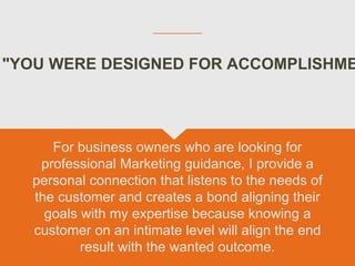 "YOU WERE DESIGNED FOR ACCOMPLISHME
For business owners who are looking for
professional Marketing guidance, I provide a
personal connection that listens to the needs of
the customer and creates a bond aligning their
goals with my expertise because knowing a
customer on an intimate level will align the end
result with the wanted outcome.
 