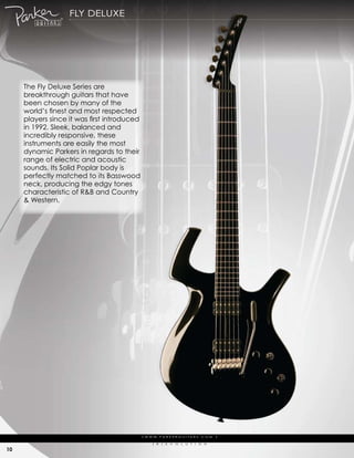 fLy deLuXe




     the fly deluxe series are
     breakthrough guitars that have
     been chosen by many of the
     world’s finest and most respected
     players since it was first introduced
     in 1992. sleek, balanced and
     incredibly responsive, these
     instruments are easily the most
     dynamic parkers in regards to their
     range of electric and acoustic
     sounds. its solid poplar body is
     perfectly matched to its Basswood
     neck, producing the edgy tones
     characteristic of r&B and country
     & western.




                                             | w w w. pa r k e r g u i ta r s . c o m              |

                                                   (   r   )   e   V   o   L   u   t   i   o   N

10
 