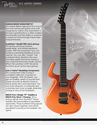fLy artist series




     adrian bElEw signaturE fly
     the adrian Belew signature fly is one of
     the most advanced guitars ever built.
     designed by adrian and assembled to
     his exact specifications, it offers endless
     functionality and the ability to achieve
     a myriad of tones through these three
     unique features:

     sustainiac® stealth Pro neck pickup.
     this pickup produces intense,
     predictable, and infinite feedback
     sustain. with the sustainiac® you can
     achieve screaming feedback at any
     volume. you can also “morph” the
     sustained string vibration into cool-
     sounding upper harmonics during a
     solo using the harmonic mode control.
     when the sustainer is off, the driver
     functions as an active neck pickup.

     line 6 Variax® Modeling component.
     this component is like having a
     complete collection of guitars at
     your fingertips. With 25 presets, you
     get an endless variety of sounds from
     classic acoustic & electric tones to
     sitar & banjo all in one instrument. you
     can even plug into a computer and
     customize your tone or apply alternate
     tunings to any of the 25 presets.

     rMc® Pow’r bridge ‘Pf” saddles &
     rMc® Poly-drive 1 Preamp. the 6
     pickup signals from the rmc® sensor
     saddles are preamplified & equalized
     separately. these buffered string signals
     are also mixed together and further
     equalized to produce the saddles’ mix
     signal.



                                            | w w w. pa r k e r g u i ta r s . c o m              |

                                                  (   r   )   e   V   o   L   u   t   i   o   N

12
 