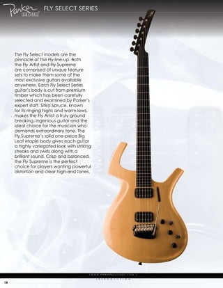 fLy seLect series




     the fly select models are the
     pinnacle of the fly line-up. Both
     the fly artist and fly supreme
     are comprised of unique feature
     sets to make them some of the
     most exclusive guitars available
     anywhere. each fly select series
     guitar’s body is cut from premium
     timber which has been carefully
     selected and examined by parker’s
     expert staff. sitka spruce, known
     for its ringing highs and warm lows,
     makes the fly artist a truly ground
     breaking, ingenious guitar and the
     ideal choice for the musician who
     demands extraordinary tone. the
     fly supreme’s solid one-piece Big
     Leaf maple body gives each guitar
     a highly variegated look with striking
     streaks and swirls along with a
     brilliant sound. crisp and balanced,
     the fly supreme is the perfect
     choice for players wanting powerful
     distortion and clear high-end tones.




                                          | w w w. pa r k e r g u i ta r s . c o m              |

                                                (   r   )   e   V   o   L   u   t   i   o   N

14
 