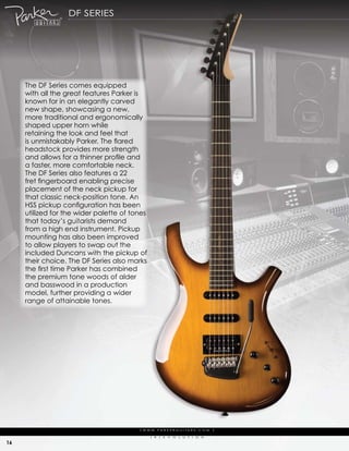 df series




     the df series comes equipped
     with all the great features parker is
     known for in an elegantly carved
     new shape, showcasing a new,
     more traditional and ergonomically
     shaped upper horn while
     retaining the look and feel that
     is unmistakably Parker. The flared
     headstock provides more strength
     and allows for a thinner profile and
     a faster, more comfortable neck.
     the df series also features a 22
     fret fingerboard enabling precise
     placement of the neck pickup for
     that classic neck-position tone. an
     HSS pickup configuration has been
     utilized for the wider palette of tones
     that today’s guitarists demand
     from a high end instrument. pickup
     mounting has also been improved
     to allow players to swap out the
     included duncans with the pickup of
     their choice. the df series also marks
     the first time Parker has combined
     the premium tone woods of alder
     and basswood in a production
     model, further providing a wider
     range of attainable tones.




                                         | w w w. pa r k e r g u i ta r s . c o m              |

                                               (   r   )   e   V   o   L   u   t   i   o   N

16
 
