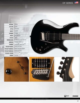 df series   Made In The USA




      ModEl     df824

      color     ts,dB

        stylE   df series

        body    aLder

      VEnEEr    NoNe

        nEck    Basswood

       scalE    25.5

   frEtboard    carBoN gLass epoXy

      bridgE    parker ViBrato

      tunErs    sperZeL® trim-Lok™

 PickuP nEck    duNcaN ssL6

PickuP MiddlE   duNcaN ssL6 rwrp

PickuP bridgE   duNcaN tB14

PickuP othEr    fishmaN® pieZo saddLes

       finish   gLoss




                                         |   w w w. pa r k e r g u i ta r s . c o m             |

                                                (   r   )   e   V   o   L   u   t   i   o   N

                                                                                                                          17
 