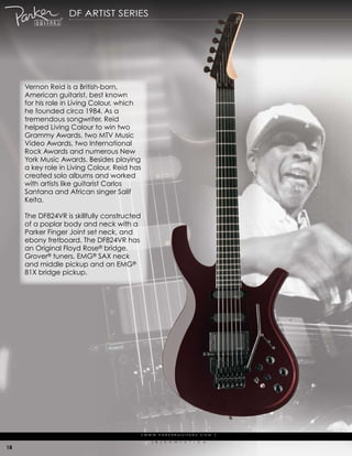 df artist series




     Vernon reid is a British-born,
     american guitarist, best known
     for his role in Living colour, which
     he founded circa 1984. as a
     tremendous songwriter, reid
     helped Living colour to win two
     grammy awards, two mtV music
     Video awards, two international
     rock awards and numerous New
     york music awards. Besides playing
     a key role in Living colour, reid has
     created solo albums and worked
     with artists like guitarist carlos
     santana and african singer salif
     keita.

     the df824Vr is skillfully constructed
     of a poplar body and neck with a
     parker finger Joint set neck, and
     ebony fretboard. the df824Vr has
     an original floyd rose® bridge,
     grover® tuners, emg® saX neck
     and middle pickup and an emg®
     81X bridge pickup.




                                             | w w w. pa r k e r g u i ta r s . c o m              |

                                                   (   r   )   e   V   o   L   u   t   i   o   N

18
 
