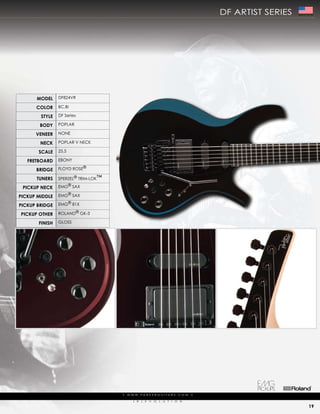 df artist series   Made In The USA




      ModEl     df824Vr

      color     Bc,Bi

        stylE   df series

        body    popLar

      VEnEEr    NoNe

        nEck    popLar V Neck

       scalE    25.5

   frEtboard    eBoNy

      bridgE    fLoyd rose®

      tunErs    sperZeL® trim-Lok™

 PickuP nEck    emg® saX

PickuP MiddlE   emg® saX

PickuP bridgE   emg® 81X

PickuP othEr    roLaNd® gk-3

       finish   gLoss




                                     |   w w w. pa r k e r g u i ta r s . c o m             |

                                            (   r   )   e   V   o   L   u   t   i   o   N

                                                                                                                             19
 