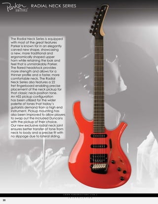 radiaL Neck series




     the radial Neck series is equipped
     with most of the great features
     parker is known for in an elegantly
     carved new shape, showcasing
     a new, more traditional and
     ergonomically shaped upper
     horn while retaining the look and
     feel that is unmistakably parker.
     The flared headstock provides
     more strength and allows for a
     thinner profile and a faster, more
     comfortable neck. the radial
     Neck series also features a 22
     fret fingerboard enabling precise
     placement of the neck pickup for
     that classic neck-position tone.
     An HSS pickup configuration
     has been utilized for the wider
     palette of tones that today’s
     guitarists demand from a high end
     instrument. pickup mounting has
     also been improved to allow players
     to swap out the included duncans
     with the pickup of their choice.
     our new exclusive radial neck joint
     ensures better transfer of tone from
     neck to body and a precise fit with
     no slippage due to lateral sliding.




                                       | w w w. pa r k e r g u i ta r s . c o m              |

                                             (   r   )   e   V   o   L   u   t   i   o   N

20
 