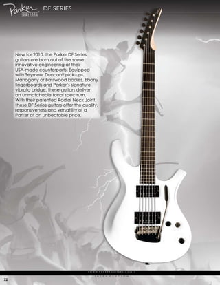 df series




     New for 2010, the parker df series
     guitars are born out of the same
     innovative engineering at their
     usa-made counterparts. equipped
     with seymour duncan® pick-ups,
     mahogany or Basswood bodies, ebony
     fingerboards and Parker’s signature
     vibrato bridge, these guitars deliver
     an unmatchable tonal spectrum.
     with their patented radial Neck Joint,
     these df series guitars offer the quality,
     responsiveness and versatility of a
     parker at an unbeatable price.




                                         | w w w. pa r k e r g u i ta r s . c o m              |

                                               (   r   )   e   V   o   L   u   t   i   o   N

22
 