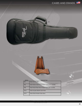 cases aNd staNds   Made In The USA




                                                                    GB




                                               GS13




 MODEL                                     DESCRIPTION
GB       Heavy Duty Gig Bag


PB4      Parker Electric Guitar Deluxe Padded Gigbag (NOT SHOWN)


PB6      Parker Electric Bass Deluxe Padded Gigbag (NOT SHOWN)


GS12     Parker Acoustic Wooden Guitar Stand


GS13     Parker Electric Wooden Guitar Stand




            |   w w w. pa r k e r g u i ta r s . c o m               |

                   (   r   )   e   V   o   L    u   t   i   o   N

                                                                                                      25
 