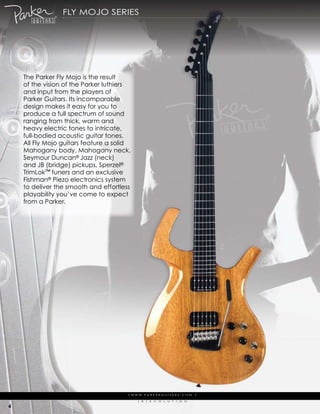 fLy moJo series




    the parker fly mojo is the result
    of the vision of the parker luthiers
    and input from the players of
    parker guitars. its incomparable
    design makes it easy for you to
    produce a full spectrum of sound
    ranging from thick, warm and
    heavy electric tones to intricate,
    full-bodied acoustic guitar tones.
    all fly mojo guitars feature a solid
    mahogany body, mahogany neck,
    seymour duncan® Jazz (neck)
    and JB (bridge) pickups, sperzel®
    trimLok™ tuners and an exclusive
    fishman® piezo electronics system
    to deliver the smooth and effortless
    playability you’ve come to expect
    from a parker.




                                       | w w w. pa r k e r g u i ta r s . c o m              |

                                             (   r   )   e   V   o   L   u   t   i   o   N

4
 