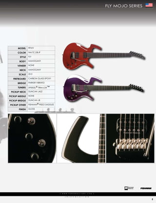 fLy moJo series   Made In The USA




      ModEl     rfmV

      color     Nm,tc,dB,ip

        stylE   fLy

        body    mahogaNy

      VEnEEr    NoNe

        nEck    mahogaNy

       scalE    25.5

   frEtboard    carBoN gLass epoXy

      bridgE    parker ViBrato

      tunErs    sperZeL® trim-Lok™

 PickuP nEck    duNcaN JaZZ

PickuP MiddlE   NoNe

PickuP bridgE   duNcaN JB

PickuP othEr    fishmaN® pieZo saddLes

       finish   gLoss




                                         |   w w w. pa r k e r g u i ta r s . c o m             |

                                                (   r   )   e   V   o   L   u   t   i   o   N

                                                                                                                                   5
 