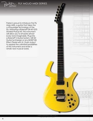 fLy moJo midi series




    parker is proud to introduce the fly
    mojo midi, a guitar that takes the
    cutting-edge technology of the
    fly. featuring a roland® gk-kit-gt3
    divided pickup kit, this instrument
    will allow you to simulate almost
    every tone imaginable. plug into
    a roland® V-guitar system, gr-20
    guitar synthesizer or any Boss® gk
    effect pedal with its 13-pin output
    to explore the unlimited possibilities
    of this instrument and enter a
    whole new musical world.




                                         | w w w ..p a r k e r g u i itta r s ..c o m |
                                         | w w w pa r k e r g u         a r s c o m |

                                               (   r   )   e   V   o   L   u   t   i   o   N

8
 
