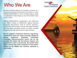 Who We Are
We have immense pleasure to introduce ourselves as a
Professional Overseas Recruitment Consultants in India.
PARKAR CONSULTANTS is vision of Parkar Agency, which
is established in 1912 known as one of the oldest travel
house in India.
PARKAR CONSULTANTS is Established in the millennium
year 2000 is known as ‘PROACTIVE’ Agency Overseas
Manpower Recruitment, Travel & Tourism industries,
based at the heart of India’s commercial capital, Mumbai
and have been providing services to various reputed
Companies for their requirements in gulf countries.
We are engaged in Production Industries, Engineering,
Constructions, Oil & Gas, Water & Energy, Shipping &
Marine, Healthcare, Hospitality, Information
Technology, Telecommunication sectors. We are into
Complete HR solution like Recruitment, Selection and
deployment as well as Outsourcing. We provide white
collar as well as blue collar manpower to meet clients’
demand to the Middle East countries, especially to
Saudi Arabia.
 