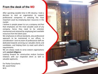 From the desk of the MD
After spending sizeable time in HR industry, I took a
decision to start an organization to support
professional companies in selecting the most
important asset by employing best resources in the
market.
I believe in people power to run a company and feel
that employees are the most valuable asset of any
company; hence they need to be selected,
maintained and retained by employing best available
resources from the talent pool.
We emphasize on ethical standards, also professional
approach to be maintained in our offices. In
consideration I and my team of professional staff are
dedicated towards servicing our valuable clients and
candidates, and helping them to meet each other’s
requirements.
We are always ready to serve esteem organizations
with constant diligence.
Looking forward for constructive endure business
relations with our respected client as well as
valuable applicants.
For Parkar Consultants
Mr. Javed Parkar
M.D.
 