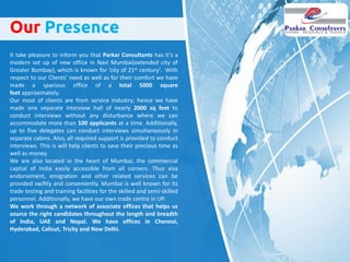 It take pleasure to inform you that Parkar Consultants has it’s a
modern set up of new office in Navi Mumbai(extended city of
Greater Bombay), which is known for ‘city of 21st century’. With
respect to our Clients’ need as well as for their comfort we have
made a spacious office of a total 5000 square
feet approximately.
Our most of clients are from service industry; hence we have
made one separate interview hall of nearly 2000 sq feet to
conduct interviews without any disturbance where we can
accommodate more than 100 applicants at a time. Additionally,
up to five delegates can conduct interviews simultaneously in
separate cabins. Also, all required support is provided to conduct
interviews. This is will help clients to save their precious time as
well as money.
We are also located in the heart of Mumbai, the commercial
capital of India easily accessible from all corners. Thus visa
endorsement, emigration and other related services can be
provided swiftly and conveniently. Mumbai is well known for its
trade testing and training facilities for the skilled and semi-skilled
personnel. Additionally, we have our own trade centre in UP.
We work through a network of associate offices that helps us
source the right candidates throughout the length and breadth
of India, UAE and Nepal. We have offices in Chennai,
Hyderabad, Calicut, Trichy and New Delhi.
Our Presence
 