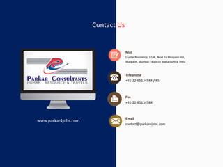 Contact Us
Crystal Residency, 12/A, Next To Mazgaon Hill,
Mazgaon, Mumbai - 400010 Maharashtra. India
Mail
+91-22-65134584 / 85
Telephone
+91-22-65134584
Fax
contact@parkar4jobs.com
Email
www.parkar4jobs.com
 