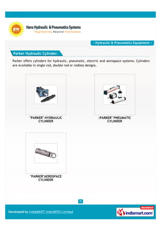 - Hydraulic & Pneumatics Equipment -


Parker Hydraulic Cylinder:

Parker offers cylinders for hydraulic, pneumatic, electric and aerospace systems. Cylinders
are available in single rod, double rod or rodless designs.




           "PARKER" HYDRAULIC                            :PARKER" PNEUMATIC
                CYLINDER                                      CYLINDER




           "PARKER"AEROSPACE
                CYLINDER
 