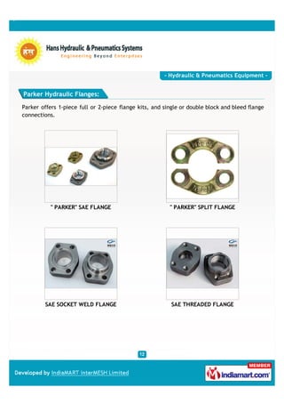- Hydraulic & Pneumatics Equipment -


Parker Hydraulic Flanges:

Parker offers 1-piece full or 2-piece flange kits, and single or double block and bleed flange
connections.




           " PARKER" SAE FLANGE                          " PARKER" SPLIT FLANGE




         SAE SOCKET WELD FLANGE                           SAE THREADED FLANGE
 