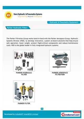 - Hydraulic & Pneumatics Equipment -


Parker Hydraulic Filter:




The Parker Filtration Group works hand-in-hand with the Parker Aerospace Group, Hydraulic
Systems Division (HSD), to develop innovative, custom on-board solutions that help ensure
safe operation, lower weight, protect flight-critical components and reduce maintenance
costs. HSD is the global leader in fully integrated hydraulic systems.




           PARKER HYDRAULIC                             PARKER AEROSPACE
                FILTER                                     FILTRATION




              PARKER FILTER
 