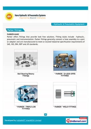 - Hydraulic & Pneumatics Equipment -


Parker fittings:

PARKER-HANS
Parker offers fittings that provide leak free solutions. Fitting styles include – hydraulic,
pneumatic and instrumentation. Parker fittings generally connect a hose assembly to a port
or adapter and are manufactured to meet or exceed industrial specification requirements of
SAE, ISO, DIN, DOT and JIS standards.




            Ball Bearing Rotary                         " PARKER " O-LOCK OFRS
                  Fittings                                     FITTINGS




          " PARKER " TRIPLE-LOK                        " PARKER " WELD FITTINGS
                FITTINGS
 
