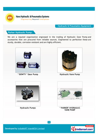 - Hydraulic & Pneumatics Equipment -


Parker Hydraulic Pump:

We are a reputed organization engrossed in the trading of Hydraulic Gear Pump and
accessories that are procured from reliable sources. Engineered to perfection these are
sturdy, durable, corrosion resistant and are highly efficient.




          " DOWTY " Gear Pump                         Hydraulic Vane Pump




            Hydraulic Pumps                           " PARKER" HYDRAULIC
                                                           VANE PUMP
 