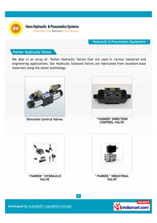 - Hydraulic & Pneumatics Equipment -


Parker Hydraulic Valve:

We deal in an array of Parker Hydraulic Valves that are used in various industrial and
engineering applications. Our Hydraulic Solenoid Valves are fabricated from excellent base
materials using the latest technology.




         Direction Control Valves                       " PARKER" DIRECTION
                                                           CONTROL VALVE




          " PARKER " HYDRAULIC                         " PARKER " INDUSTRIAL
                 VALVE                                        VALVE
 