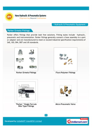 - Hydraulic & Pneumatics Equipment -


Parker Ermeto Fittings:

Parker offers fittings that provide leak free solutions. Fitting styles include – hydraulic,
pneumatic and instrumentation. Parker fittings generally connect a hose assembly to a port
or adapter and are manufactured to meet or exceed industrial specification requirements of
SAE, ISO, DIN, DOT and JIS standards.




          Parker Ermeto Fittings                         Fluro Polymer Fittings




          "Parker " Single Ferrule                      Micro Pneumatic Valve
             Bite Type Fittings
 