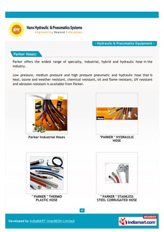 - Hydraulic & Pneumatics Equipment -


Parker Hoses:

Parker offers the widest range of specialty, industrial, hybrid and hydraulic hose in the
industry.

Low pressure, medium pressure and high pressure pneumatic and hydraulic hose that is
heat, ozone and weather resistant, chemical resistant, oil and flame resistant, UV resistant
and abrasion resistant is available from Parker.




          Parker Industrial Hoses                        "PARKER " HYDRAULIC
                                                                HOSE




            " PARKER " THERMO                            " PARKER " STAINLESS
               PLASTIC HOSE                            STEEL CORRUGATED HOSE
 