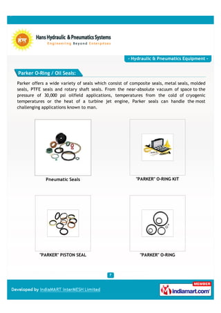 - Hydraulic & Pneumatics Equipment -


Parker O-Ring / Oil Seals:

Parker offers a wide variety of seals which consist of composite seals, metal seals, molded
seals, PTFE seals and rotary shaft seals. From the near-absolute vacuum of space to the
pressure of 30,000 psi oilfield applications, temperatures from the cold of cryogenic
temperatures or the heat of a turbine jet engine, Parker seals can handle the most
challenging applications known to man.




             Pneumatic Seals                             "PARKER" O-RING KIT




          "PARKER" PISTON SEAL                             "PARKER" O-RING
 