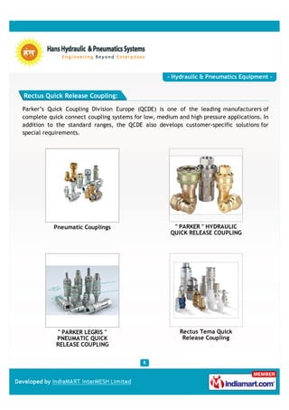 - Hydraulic & Pneumatics Equipment -


Rectus Quick Release Coupling:

Parker’s Quick Coupling Division Europe (QCDE) is one of the leading manufacturers of
complete quick connect coupling systems for low, medium and high pressure applications. In
addition to the standard ranges, the QCDE also develops customer-specific solutions for
special requirements.




           Pneumatic Couplings                         " PARKER " HYDRAULIC
                                                      QUICK RELEASE COUPLING




            " PARKER LEGRIS "                            Rectus Tema Quick
            PNEUMATIC QUICK                               Release Coupling
            RELEASE COUPLING
 