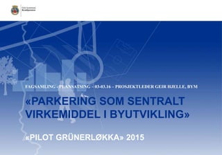 «PARKERING SOM SENTRALT
VIRKEMIDDEL I BYUTVIKLING»
«PILOT GRÜNERLØKKA» 2015
FAGSAMLING - PLANSATSING – 03-03.16 – PROSJEKTLEDER GEIR HJELLE, BYM
 