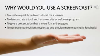 WHY WOULD YOU USE A SCREENCAST?
• To create a quick how-to or tutorial for a learner
• To demonstrate a tool, such as a website or software program
• To give a presentation that is more fun and engaging
• To observe student/client responses and provide more meaningful feedback!
 