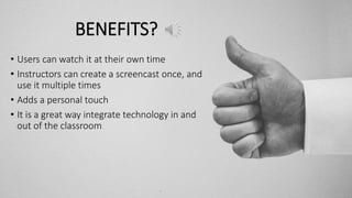 BENEFITS?
• Users can watch it at their own time
• Instructors can create a screencast once, and
use it multiple times
• Adds a personal touch
• It is a great way integrate technology in and
out of the classroom
 