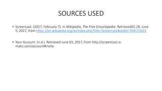 SOURCES USED
• Screencast. (2017, February 7). In Wikipedia, The Free Encyclopedia. Retrieved01:28, June
5, 2017, from https://en.wikipedia.org/w/index.php?title=Screencast&oldid=764171023
• Your Account. (n.d.). Retrieved June 03, 2017, from http://screencast-o-
matic.com/account#invite
 