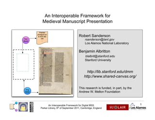 An Interoperable Framework for
 Medieval Manuscript Presentation


                                   Robert Sanderson
                                         rsanderson@lanl.gov
                                         Los Alamos National Laboratory

                                   Benjamin Albritton
                                         blalbrit@stanford.edu
                                         Stanford University


                                          http://lib.stanford.edu/dmm
                                        http://www.shared-canvas.org/

                                   This research is funded, in part, by the
                                   Andrew W. Mellon Foundation



       An Interoperable Framework for Digital MSS                             1
Parker Library, 9th of September 2011, Cambridge, England
 